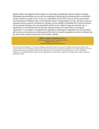 opinion reflect the judgment of the authors as of the date of publication and are subject to change.
Information presented does not involve the rendering of personalized investment advice and should
not be viewed as an offer to buy or sell, or a solicitation of any offer to buy or sell the investments
mentioned herein. Different types of investments involve varying degrees of risk, and there can be no
assurance that any specific investment or strategy will be suitable or profitable for a client's portfolio.
All investment strategies have the potential for profit or loss. Major League Investments, Inc. is
registered as an investment advisor and only transacts business in states where it is properly
registered, or is excluded or exempted from registration requirements. Registration as an investment
advisor does not constitute an endorsement of the firm by securities regulators nor does it indicate that
the advisor has attained a particular level of skill or ability.

                                          Major League Investments, Inc.
                                        530 Loring Ave Suite 302, Salem, MA 01970
                                                   Phone: 978-740-1011
                                          michael.finer@majorleagueinvest.com

IRS Circular 230 Disclaimer: To ensure compliance with IRS Circular 230, any U.S. federal tax advice provided in this
communication is not intended or written to be used, and it cannot be used by the recipient or any other taxpayer (i) for the
purpose of avoiding tax penalties that may be imposed non the recipient or any other taxpayer, or (ii) in promoting,
marketing, or recommending to another party a partnership or other entity, investment, arrangement or other transaction
addressed herein.
 