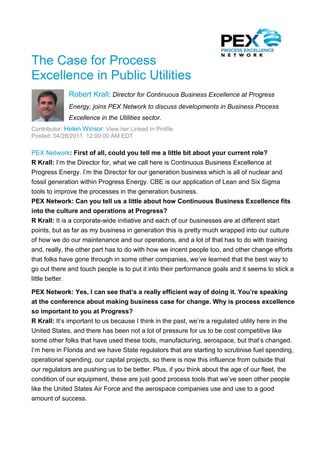 The Case for Process
Excellence in Public Utilities
              Robert Krall: Director for Continuous Business Excellence at Progress
              Energy, joins PEX Network to discuss developments in Business Process
              Excellence in the Utilities sector.
Contributor: Helen Winsor: View her Linked In Profile
Posted: 04/28/2011 12:00:00 AM EDT

PEX Network: First of all, could you tell me a little bit about your current role?
R Krall: I’m the Director for, what we call here is Continuous Business Excellence at
Progress Energy. I’m the Director for our generation business which is all of nuclear and
fossil generation within Progress Energy. CBE is our application of Lean and Six Sigma
tools to improve the processes in the generation business.
PEX Network: Can you tell us a little about how Continuous Business Excellence fits
into the culture and operations at Progress?
R Krall: It is a corporate-wide initiative and each of our businesses are at different start
points, but as far as my business in generation this is pretty much wrapped into our culture
of how we do our maintenance and our operations, and a lot of that has to do with training
and, really, the other part has to do with how we incent people too, and other change efforts
that folks have gone through in some other companies, we’ve learned that the best way to
go out there and touch people is to put it into their performance goals and it seems to stick a
little better.

PEX Network: Yes, I can see that’s a really efficient way of doing it. You’re speaking
at the conference about making business case for change. Why is process excellence
so important to you at Progress?
R Krall: It’s important to us because I think in the past, we’re a regulated utility here in the
United States, and there has been not a lot of pressure for us to be cost competitive like
some other folks that have used these tools, manufacturing, aerospace, but that’s changed.
I’m here in Florida and we have State regulators that are starting to scrutinise fuel spending,
operational spending, our capital projects, so there is now this influence from outside that
our regulators are pushing us to be better. Plus, if you think about the age of our fleet, the
condition of our equipment, these are just good process tools that we’ve seen other people
like the United States Air Force and the aerospace companies use and use to a good
amount of success.
 