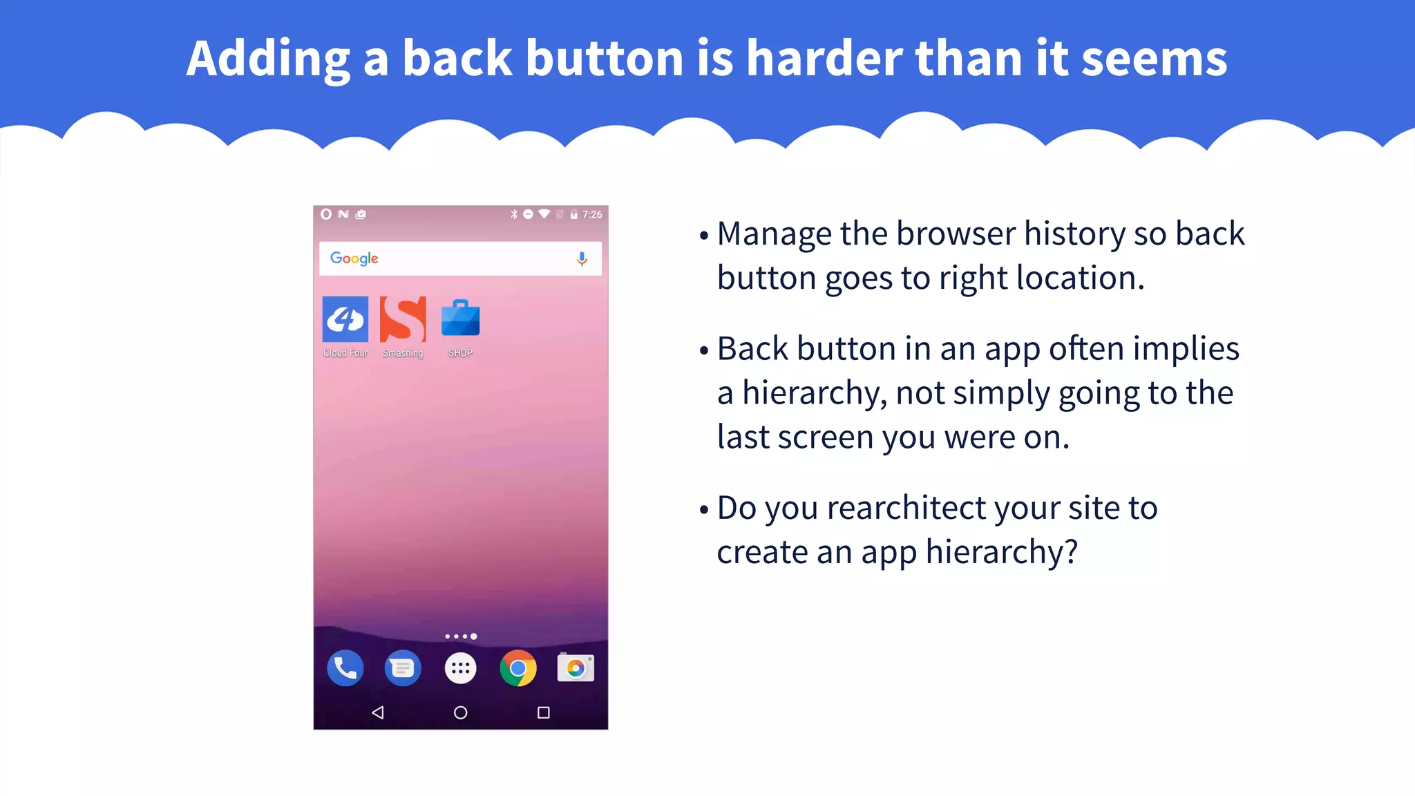 Adding a back button is harder than it seems
• Manage the browser history so back
button goes to right location.
• Back button in an app often implies
a hierarchy, not simply going to the
last screen you were on.
• Do you rearchitect your site to
create an app hierarchy?
 