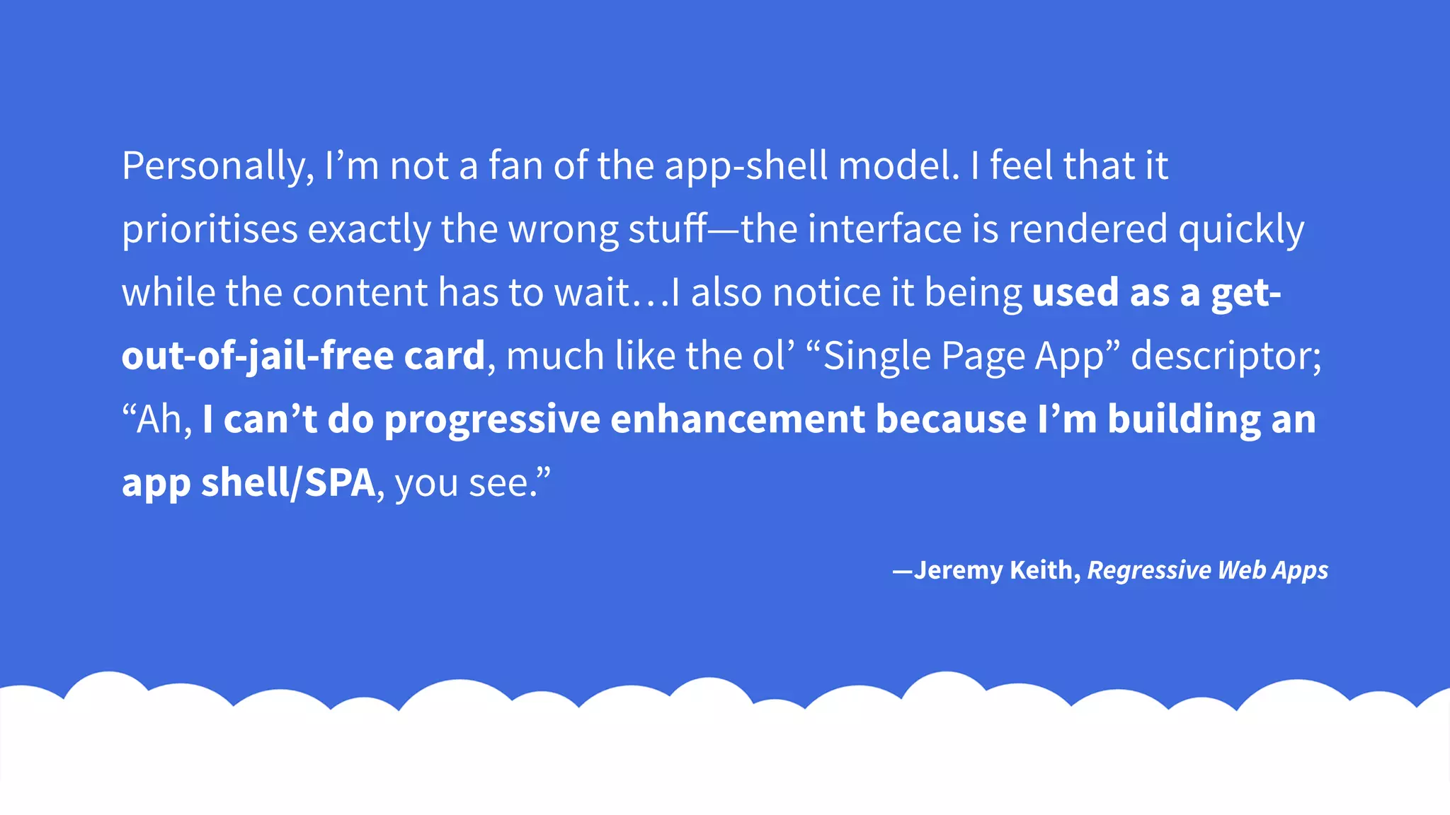 Personally, I’m not a fan of the app-shell model. I feel that it
prioritises exactly the wrong stuff—the interface is rendered quickly
while the content has to wait…I also notice it being used as a get-
out-of-jail-free card, much like the ol’ “Single Page App” descriptor;
“Ah, I can’t do progressive enhancement because I’m building an
app shell/SPA, you see.”
—Jeremy Keith, Regressive Web Apps
 
