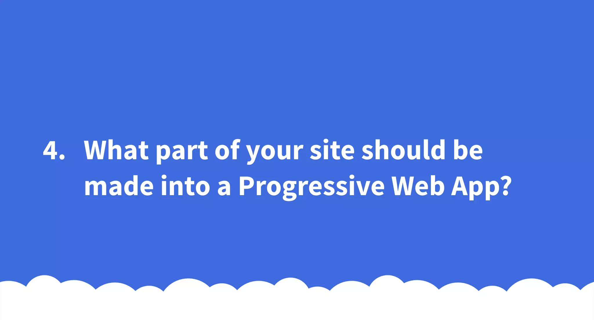 4. What part of your site should be
made into a Progressive Web App?
 