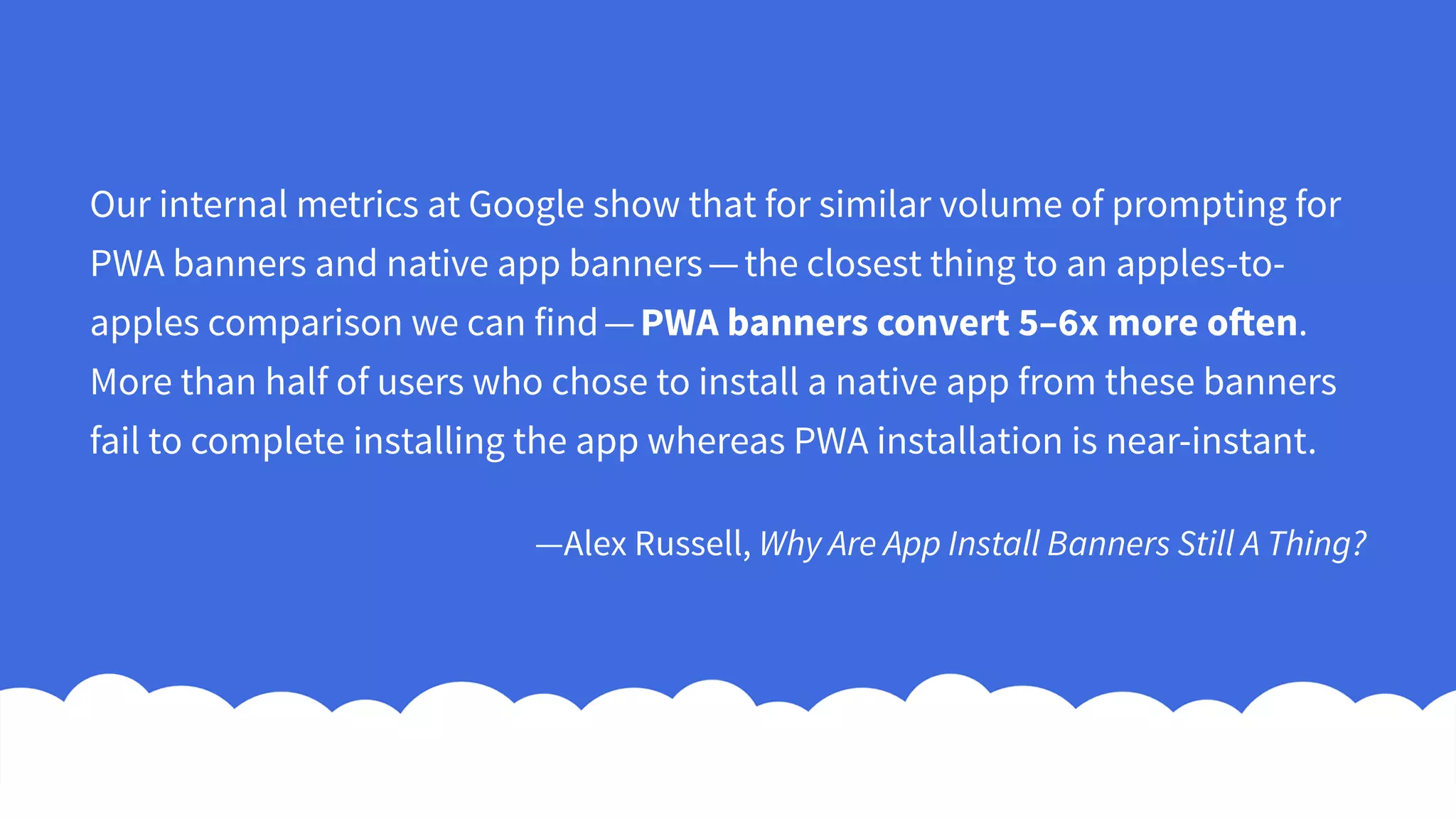Our internal metrics at Google show that for similar volume of prompting for
PWA banners and native app banners — the closest thing to an apples-to-
apples comparison we can find — PWA banners convert 5–6x more often.
More than half of users who chose to install a native app from these banners
fail to complete installing the app whereas PWA installation is near-instant.
—Alex Russell, Why Are App Install Banners Still A Thing?
 
