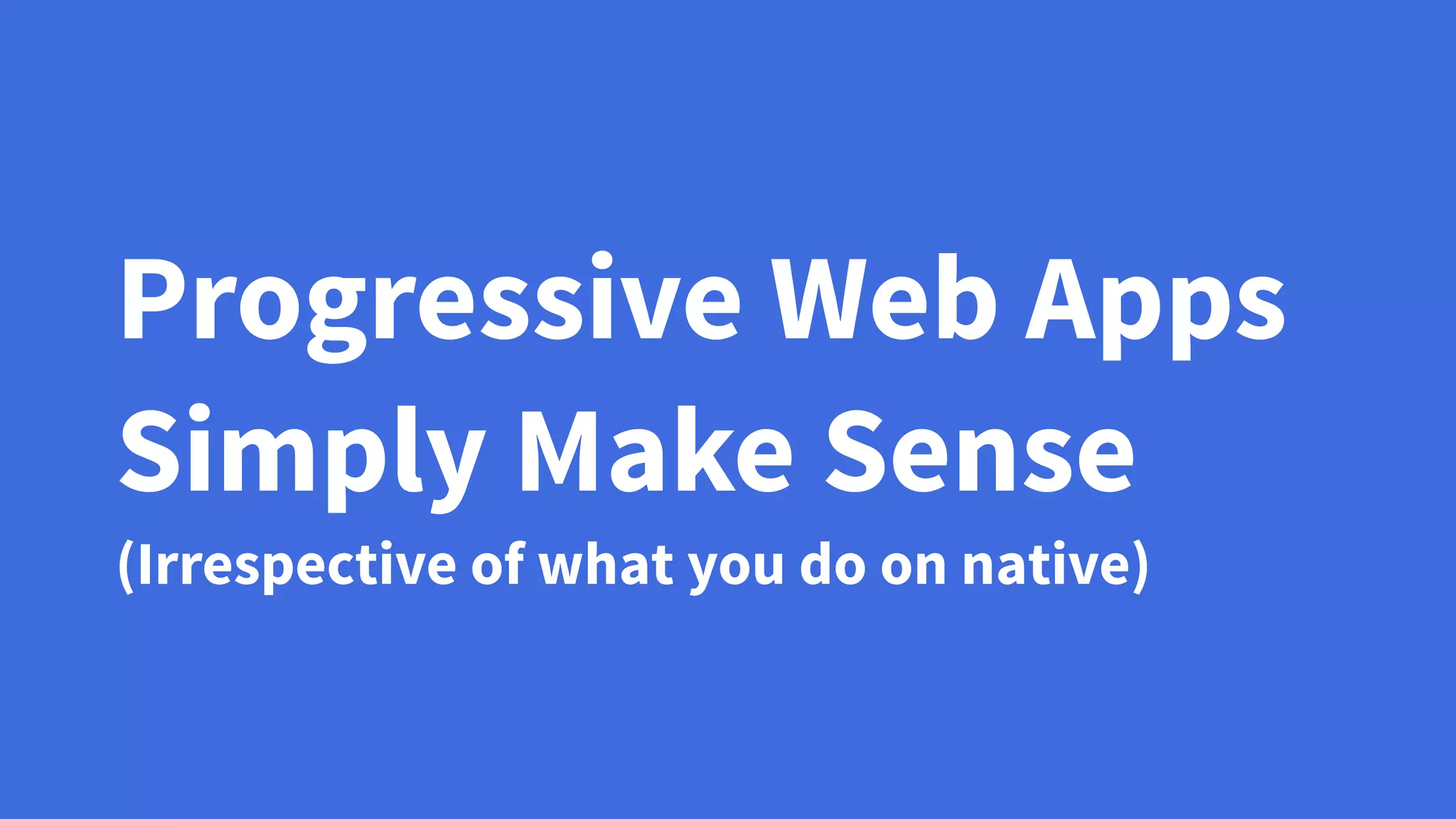 Progressive Web Apps
Simply Make Sense
(Irrespective of what you do on native)
 