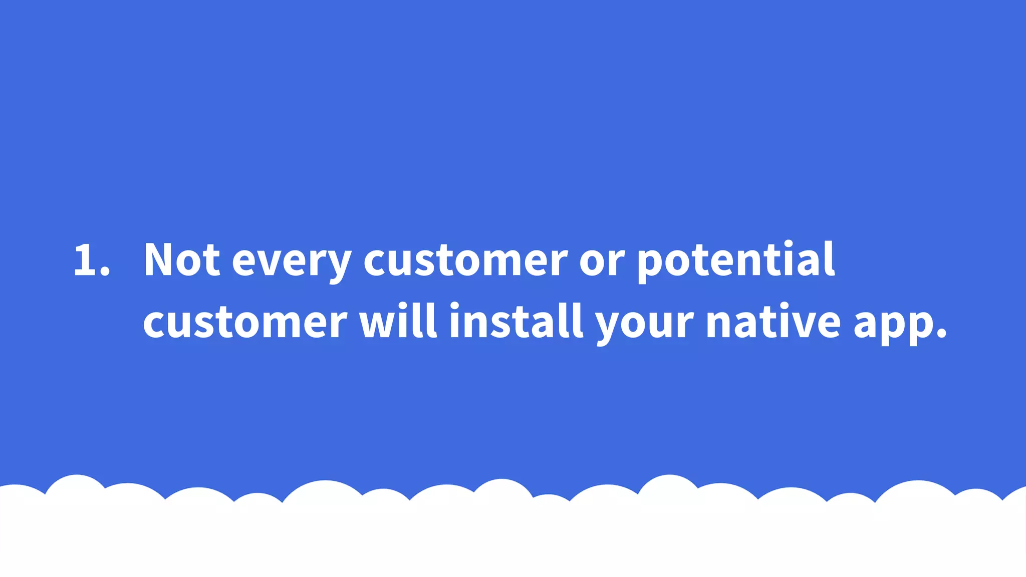 1. Not every customer or potential
customer will install your native app.
 