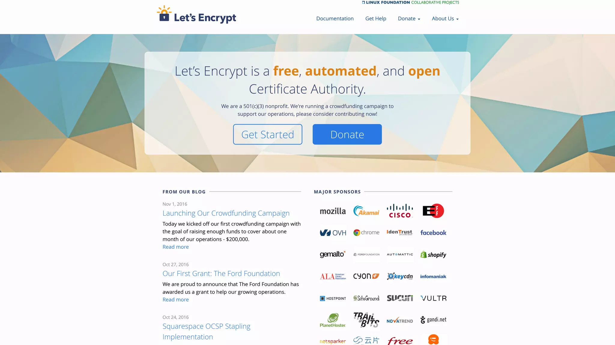 Let’s Encrypt is a free, automated, and open
Certificate Authority.
We are a 501(c)(3) nonprofit. We're running a crowdfunding campaign to
support our operations, please consider contributing now!
Get Started Donate
FROM OUR BLOG
Nov 1, 2016
Launching Our Crowdfunding Campaign
Today we kicked off our first crowdfunding campaign with
the goal of raising enough funds to cover about one
month of our operations - $200,000.
Read more
Oct 27, 2016
Our First Grant: The Ford Foundation
We are proud to announce that The Ford Foundation has
awarded us a grant to help our growing operations.
Read more
Oct 24, 2016
Squarespace OCSP Stapling
Implementation
MA JOR SPONSORS
Documentation Get Help Donate ▾ About Us ▾
 
