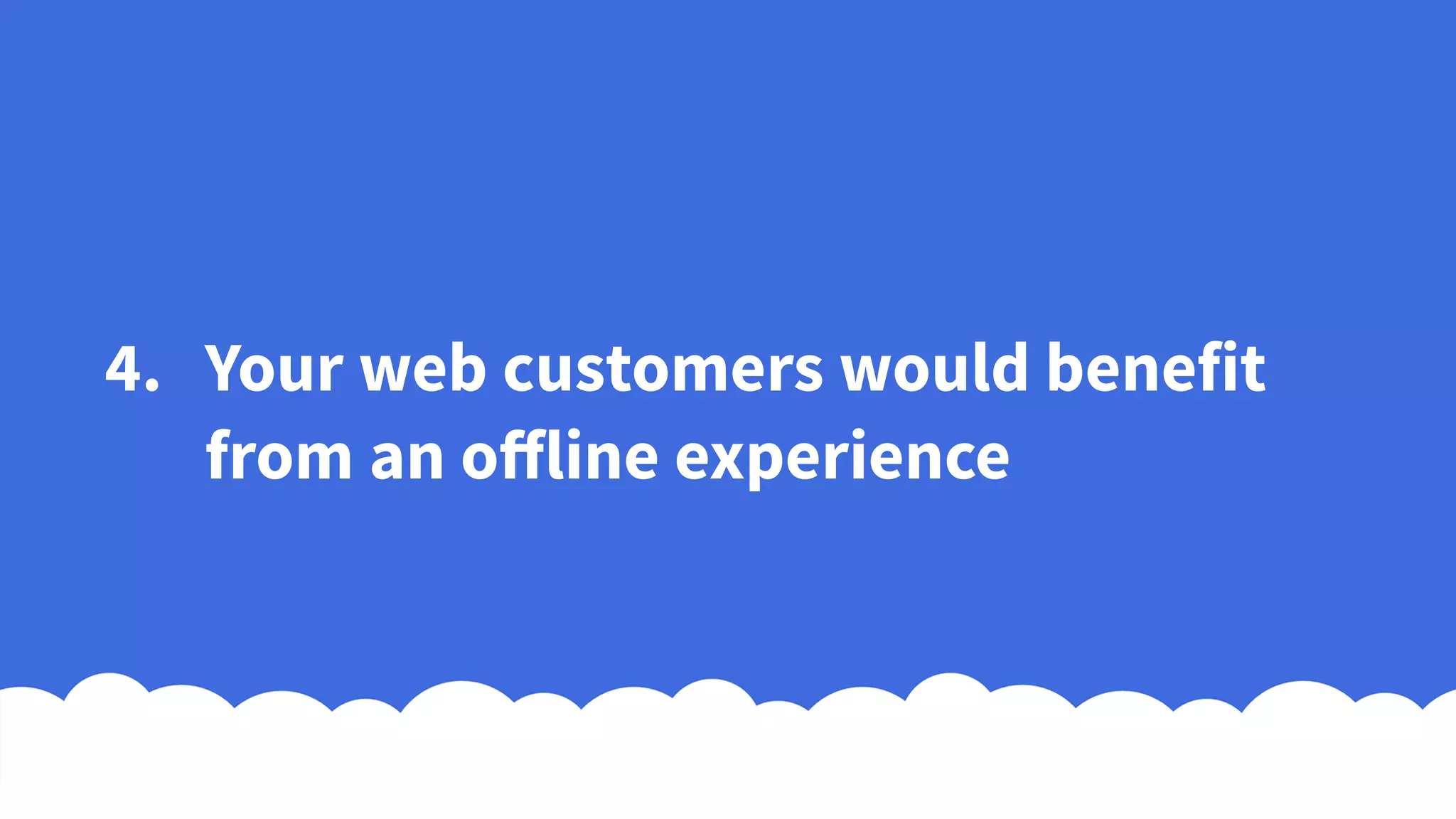 4. Your web customers would benefit
from an offline experience
 