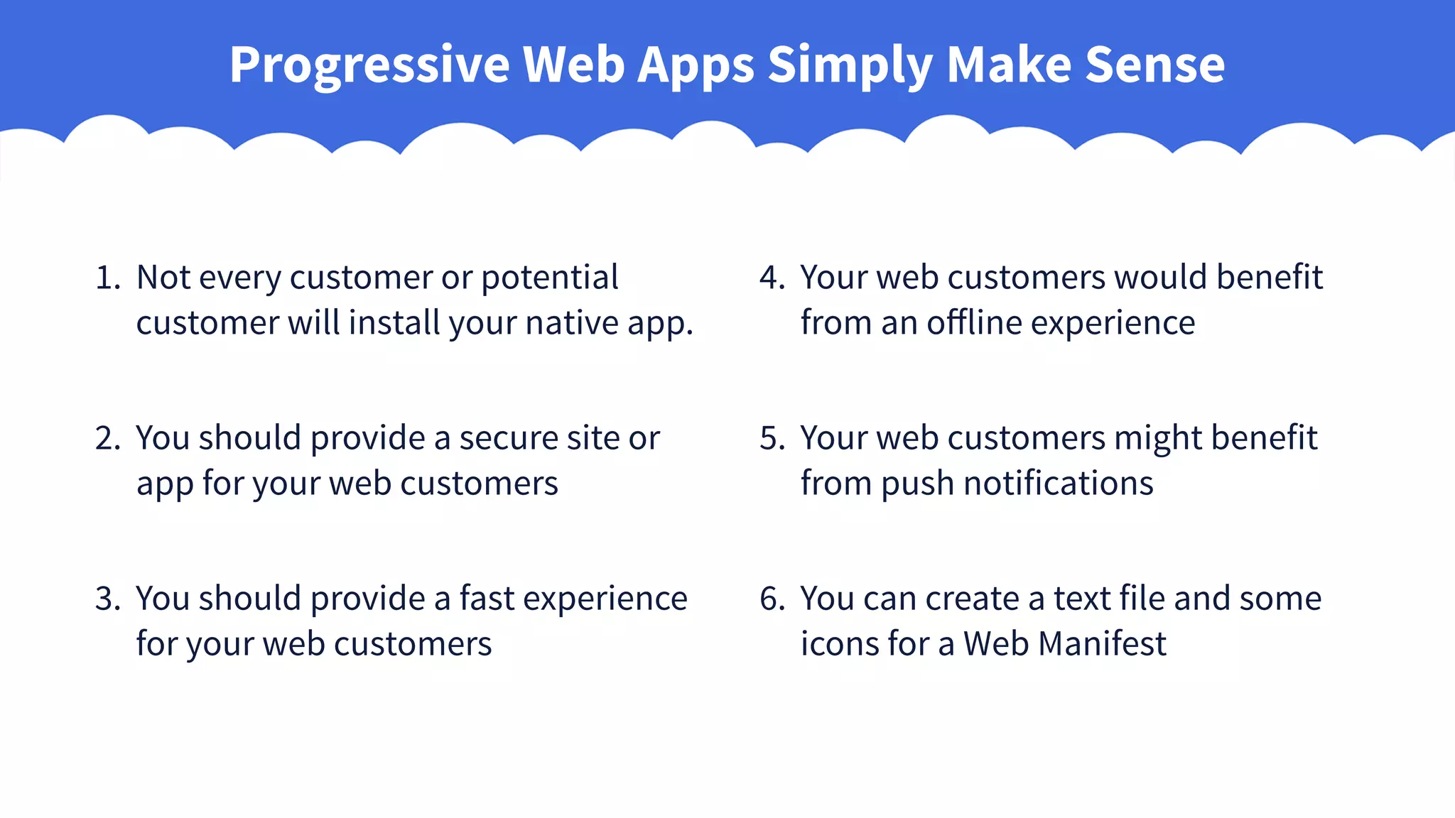 Progressive Web Apps Simply Make Sense
1. Not every customer or potential
customer will install your native app.
2. You should provide a secure site or
app for your web customers
3. You should provide a fast experience
for your web customers
4. Your web customers would benefit
from an offline experience
5. Your web customers might benefit
from push notifications
6. You can create a text file and some
icons for a Web Manifest
 