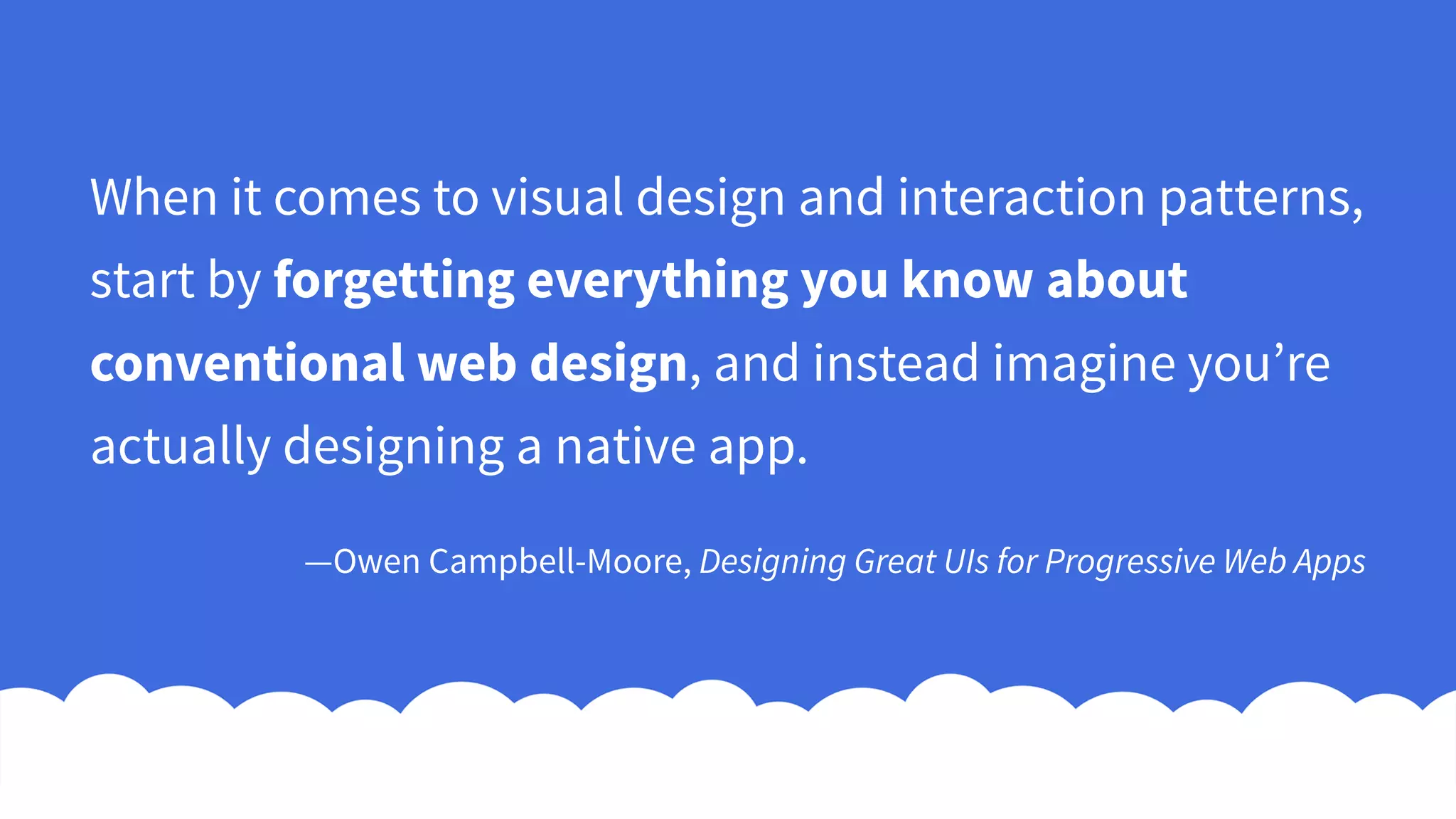 When it comes to visual design and interaction patterns,
start by forgetting everything you know about
conventional web design, and instead imagine you’re
actually designing a native app.
—Owen Campbell-Moore, Designing Great UIs for Progressive Web Apps
 