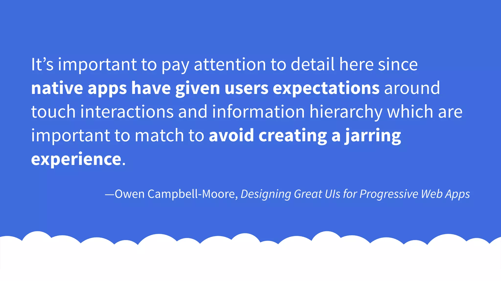 It’s important to pay attention to detail here since
native apps have given users expectations around
touch interactions and information hierarchy which are
important to match to avoid creating a jarring
experience.
—Owen Campbell-Moore, Designing Great UIs for Progressive Web Apps
 