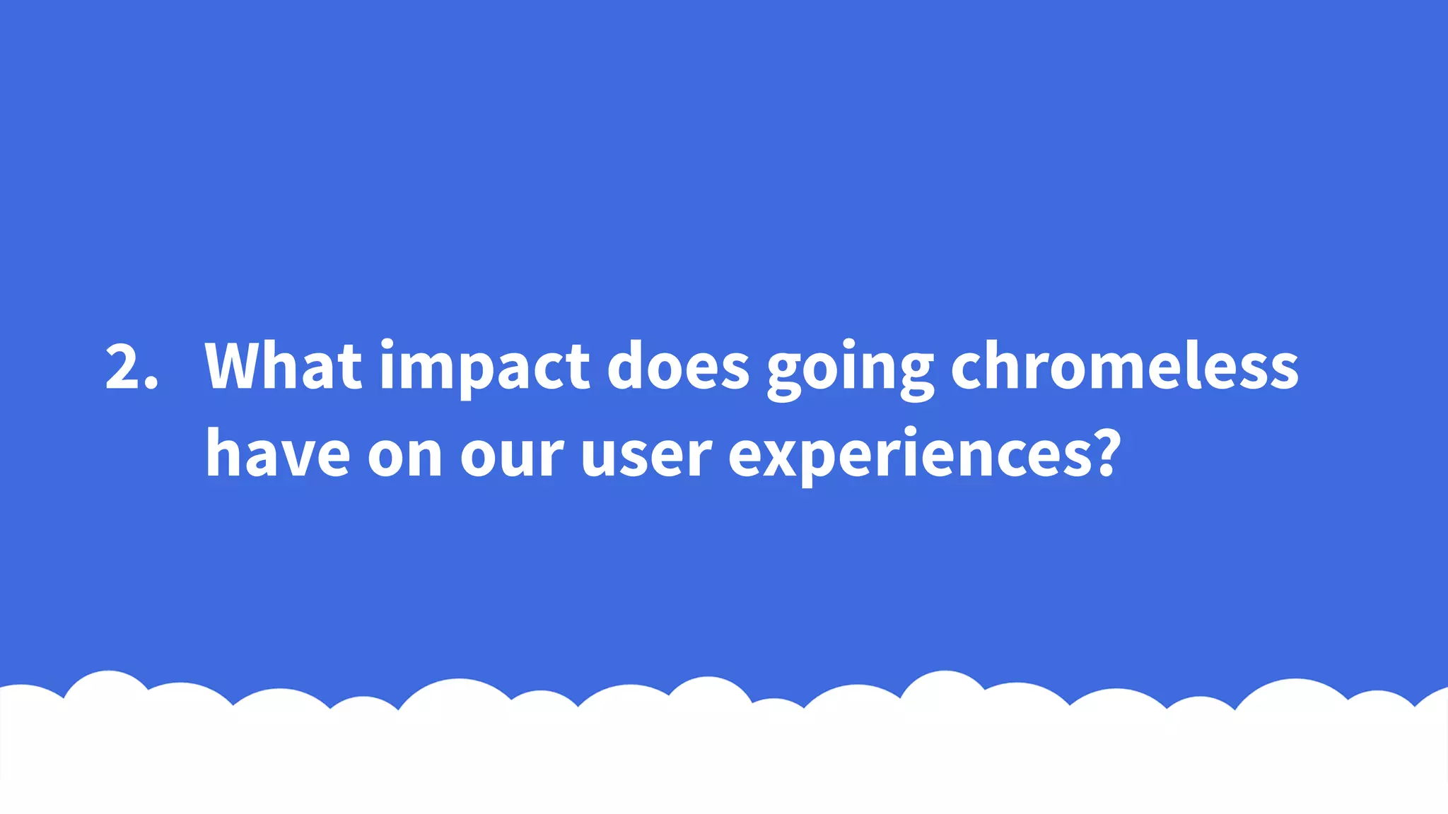 2. What impact does going chromeless
have on our user experiences?
 