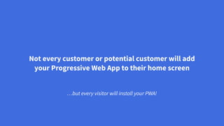 Not every customer or potential customer will add
your Progressive Web App to their home screen
…but every visitor will install your PWA!
 