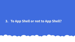 3. To App Shell or not to App Shell?
 