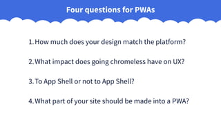 Four questions for PWAs
1.How much does your design match the platform?
2.What impact does going chromeless have on UX?
3.To App Shell or not to App Shell?
4.What part of your site should be made into a PWA?
 