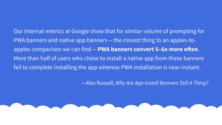 Our internal metrics at Google show that for similar volume of prompting for
PWA banners and native app banners — the closest thing to an apples-to-
apples comparison we can find — PWA banners convert 5–6x more often.
More than half of users who chose to install a native app from these banners
fail to complete installing the app whereas PWA installation is near-instant.
—Alex Russell, Why Are App Install Banners Still A Thing?
 