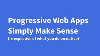 Progressive Web Apps
Simply Make Sense
(Irrespective of what you do on native)
 