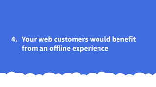 4. Your web customers would benefit
from an offline experience
 