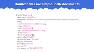 { name: "Cloud Four",
short_name: "Cloud Four",
description: "We design and develop responsive websites and progressive web apps.",
icons: [
{ src: "/android-chrome-192x192.png",
sizes: "192x192",
type: "image/png" },
{ src: "/android-chrome-512x512.png",
sizes: "512x512",
type: "image/png" } ],
theme_color: "#456BD9",
background_color: "#FFFFFF",
display: "standalone",
orientation: "natural",
start_url: "/",
gcm_sender_id: "482941778795" }
Manifest files are simple JSON documents
 