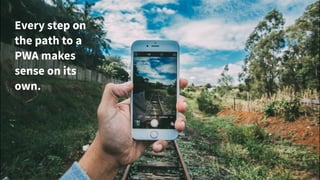 Every step on
the path to a
PWA makes
sense on its
own.
 
