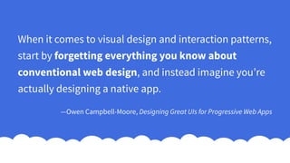 When it comes to visual design and interaction patterns,
start by forgetting everything you know about
conventional web design, and instead imagine you’re
actually designing a native app.
—Owen Campbell-Moore, Designing Great UIs for Progressive Web Apps
 