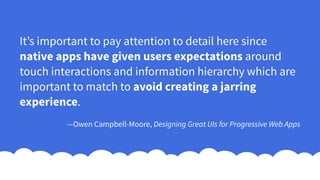 It’s important to pay attention to detail here since
native apps have given users expectations around
touch interactions and information hierarchy which are
important to match to avoid creating a jarring
experience.
—Owen Campbell-Moore, Designing Great UIs for Progressive Web Apps
 