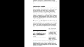 of building online services and delivering them across the
Internet, but of using these services. At the very least, it’s not
dead.
The Progressive Web App
The Weather Company offers a smartphone app, like any other
sane company that harbors aspirations on the Internet. But it
has seen more and more people visit its mobile website in
recent years. According to Sheri Bachstein, the Weather
Company’s vice president of web, about fifty percent of its
web traffic now arrives on mobile phones and tablets (as
opposed to the desktop). Yes, more people use the company’s
various apps, but increasingly, the mobile web is a vital way of
reaching its worldwide audience—not to mention maintaining
and expanding that audience.
The company now offers what Google calls a “progressive web
app.” Basically, this is a website that, in sometimes gradually
evolving ways, behaves like a native app. You visit it through a
browser, just like any other website. But as you continue to
use it, turning on certain tools, it transforms into something
more.
With a progressive
web app, you can set
up push notifications,
so you know when
new content arrives.
You can add an icon to
your phone’s home
screen, so you can
rapidly revisit the
service. And perhaps
most importantly, thanks to a technology called service
workers, it can operate both online and off, kinda like a web
app. Among other things, this means that when you visit the
web app a second time, it loads faster. It’s more like the thing
is sitting on your phone.
‘You use it. You like it. And
over time, you progressively
build a relationship with it.’
—ALEX KOMOROSKE, CHROME PRODUCT
MANAGER
 