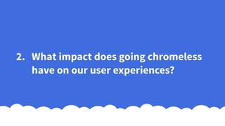 2. What impact does going chromeless
have on our user experiences?
 