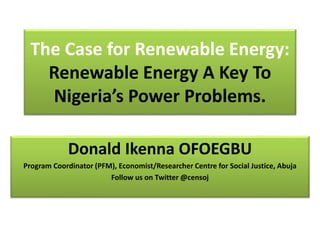 The Case for Renewable Energy:
Renewable Energy A Key To
Nigeria’s Power Problems.
Donald Ikenna OFOEGBU
Program Coordinator (PFM), Economist/Researcher Centre for Social Justice, Abuja
Follow us on Twitter @censoj
 