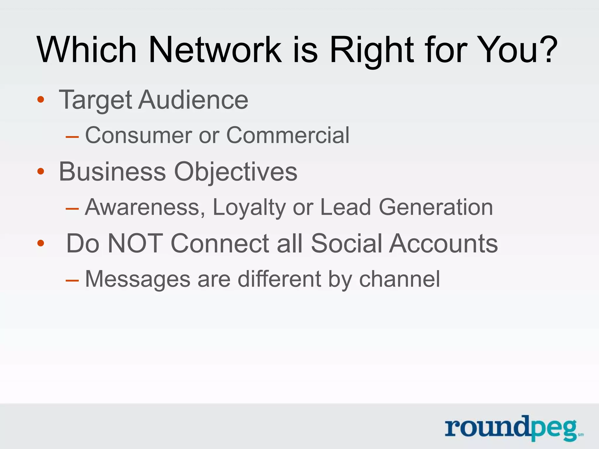 Which Network is Right for You?
• Target Audience
  – Consumer or Commercial
• Business Objectives
  – Awareness, Loyalty or Lead Generation
• Do NOT Connect all Social Accounts
  – Messages are different by channel
 