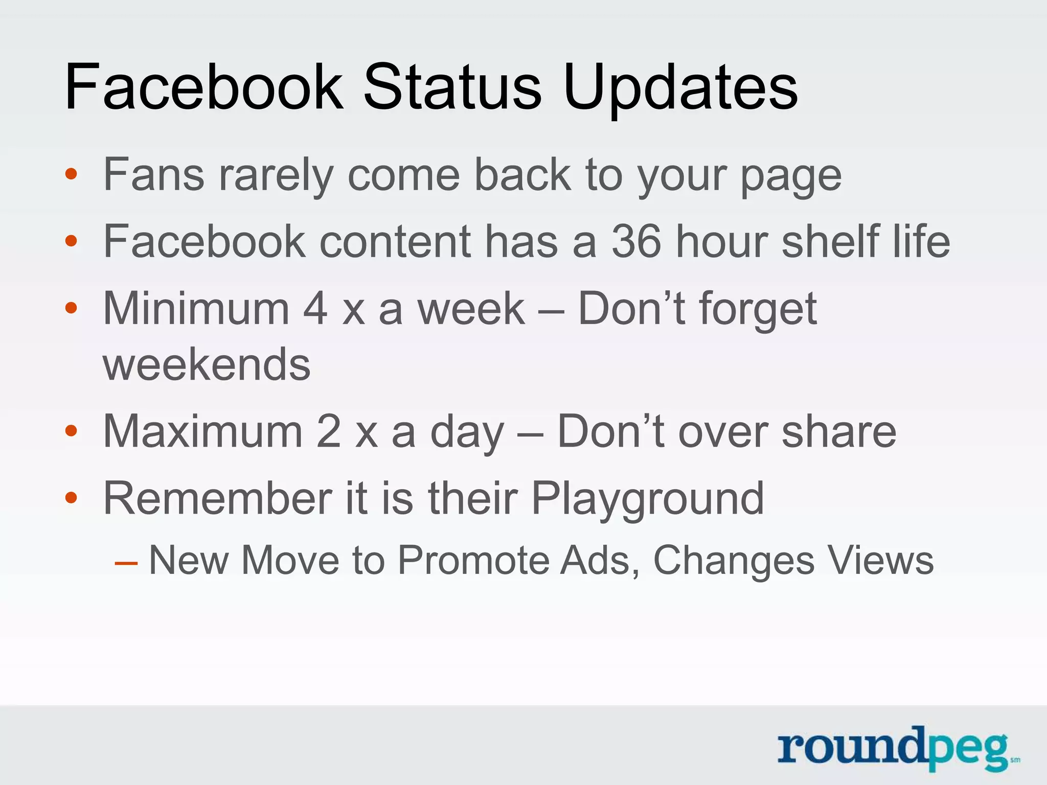 Facebook Status Updates
• Fans rarely come back to your page
• Facebook content has a 36 hour shelf life
• Minimum 4 x a week – Don’t forget
  weekends
• Maximum 2 x a day – Don’t over share
• Remember it is their Playground
  – New Move to Promote Ads, Changes Views
 