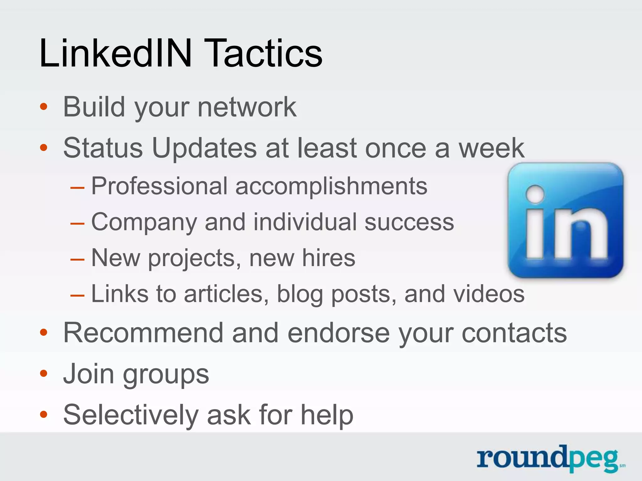 LinkedIN Tactics
• Build your network
• Status Updates at least once a week
  – Professional accomplishments
  – Company and individual success
  – New projects, new hires
  – Links to articles, blog posts, and videos
• Recommend and endorse your contacts
• Join groups
• Selectively ask for help
 