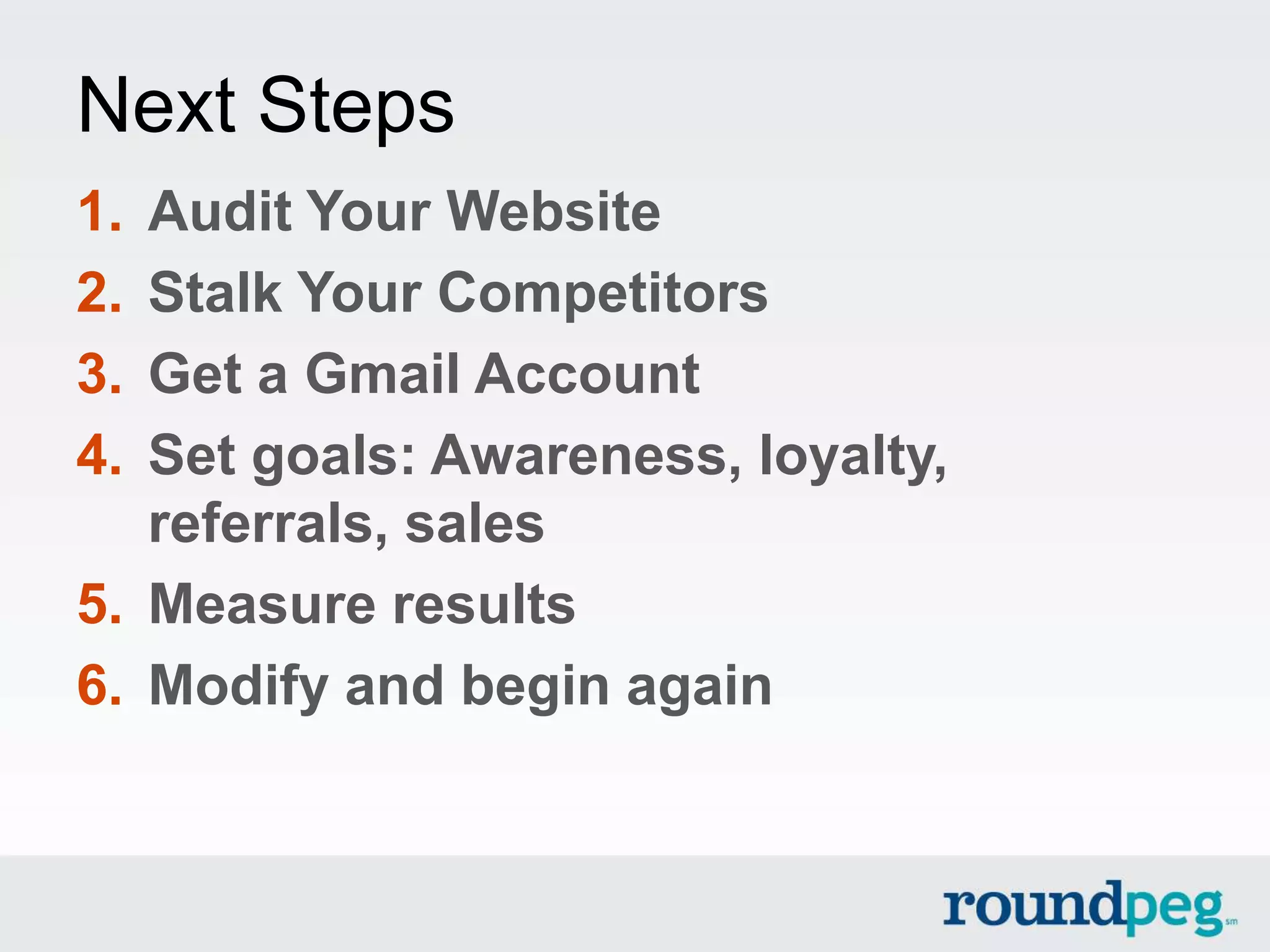 Next Steps
1. Audit Your Website
2. Stalk Your Competitors
3. Get a Gmail Account
4. Set goals: Awareness, loyalty,
   referrals, sales
5. Measure results
6. Modify and begin again
 