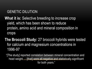 GENETIC DILUTION
What it is: Selective breeding to increase crop
yield, which has been shown to reduce
protein, amino acid and mineral composition in
crops
The Broccoli Study: 27 broccoli hybrids were tested
for calcium and magnesium concentrations in
1996-97
“[The study] reported correlation between mineral concentration and
head weight … [that] were all negative and statistically significant
for both years.”
 