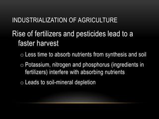INDUSTRIALIZATION OF AGRICULTURE
Rise of fertilizers and pesticides lead to a
faster harvest
o Less time to absorb nutrients from synthesis and soil
o Potassium, nitrogen and phosphorus (ingredients in
fertilizers) interfere with absorbing nutrients
o Leads to soil-mineral depletion
 