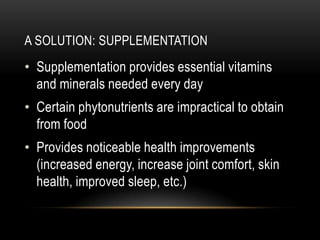 A SOLUTION: SUPPLEMENTATION
• Supplementation provides essential vitamins
and minerals needed every day
• Certain phytonutrients are impractical to obtain
from food
• Provides noticeable health improvements
(increased energy, increase joint comfort, skin
health, improved sleep, etc.)
 