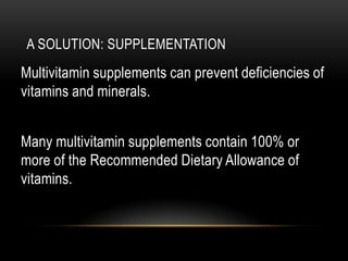 A SOLUTION: SUPPLEMENTATION
Multivitamin supplements can prevent deficiencies of
vitamins and minerals.
Many multivitamin supplements contain 100% or
more of the Recommended Dietary Allowance of
vitamins.
 