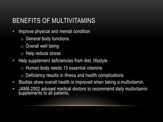BENEFITS OF MULTIVITAMINS
• Improve physical and mental condition
o General body functions
o Overall well being
o Help reduce stress
• Help supplement deficiencies from diet, lifestyle
o Human body needs 13 essential vitamins
o Deficiency results in illness and health complications
• Studies show overall health is improved when taking a multivitamin.
• JAMA 2002 advised medical doctors to recommend daily multivitamin
supplements to all patients.
 