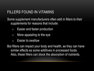 FILLERS FOUND IN VITAMINS
Some supplement manufacturers often add in fillers to their
supplements for reasons that include:
o Easier and faster production
o More appealing to the eye
o Easier to swallow
But fillers can impact your body and health, as they can have
similar effects as some additives in processed foods.
Also, these fillers can block the absorption of nutrients.
 