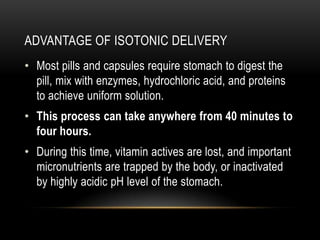 ADVANTAGE OF ISOTONIC DELIVERY
• Most pills and capsules require stomach to digest the
pill, mix with enzymes, hydrochloric acid, and proteins
to achieve uniform solution.
• This process can take anywhere from 40 minutes to
four hours.
• During this time, vitamin actives are lost, and important
micronutrients are trapped by the body, or inactivated
by highly acidic pH level of the stomach.
 