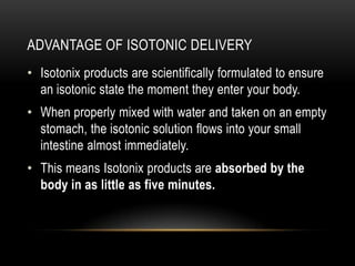 ADVANTAGE OF ISOTONIC DELIVERY
• Isotonix products are scientifically formulated to ensure
an isotonic state the moment they enter your body.
• When properly mixed with water and taken on an empty
stomach, the isotonic solution flows into your small
intestine almost immediately.
• This means Isotonix products are absorbed by the
body in as little as five minutes.
 