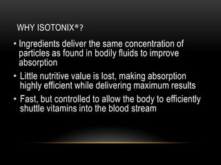 WHY ISOTONIX®?
• Ingredients deliver the same concentration of
particles as found in bodily fluids to improve
absorption
• Little nutritive value is lost, making absorption
highly efficient while delivering maximum results
• Fast, but controlled to allow the body to efficiently
shuttle vitamins into the blood stream
 