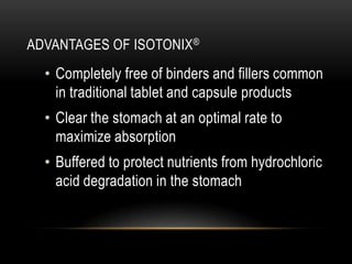 ADVANTAGES OF ISOTONIX®
• Completely free of binders and fillers common
in traditional tablet and capsule products
• Clear the stomach at an optimal rate to
maximize absorption
• Buffered to protect nutrients from hydrochloric
acid degradation in the stomach
 