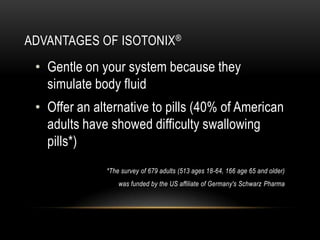 ADVANTAGES OF ISOTONIX®
• Gentle on your system because they
simulate body fluid
• Offer an alternative to pills (40% of American
adults have showed difficulty swallowing
pills*)
*The survey of 679 adults (513 ages 18-64, 166 age 65 and older)
was funded by the US affiliate of Germany's Schwarz Pharma
 