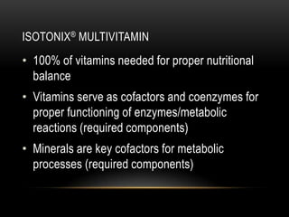 ISOTONIX® MULTIVITAMIN
• 100% of vitamins needed for proper nutritional
balance
• Vitamins serve as cofactors and coenzymes for
proper functioning of enzymes/metabolic
reactions (required components)
• Minerals are key cofactors for metabolic
processes (required components)
 