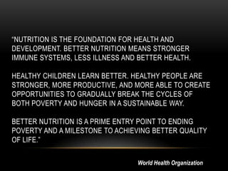 “NUTRITION IS THE FOUNDATION FOR HEALTH AND
DEVELOPMENT. BETTER NUTRITION MEANS STRONGER
IMMUNE SYSTEMS, LESS ILLNESS AND BETTER HEALTH.
HEALTHY CHILDREN LEARN BETTER. HEALTHY PEOPLE ARE
STRONGER, MORE PRODUCTIVE, AND MORE ABLE TO CREATE
OPPORTUNITIES TO GRADUALLY BREAK THE CYCLES OF
BOTH POVERTY AND HUNGER IN A SUSTAINABLE WAY.
BETTER NUTRITION IS A PRIME ENTRY POINT TO ENDING
POVERTY AND A MILESTONE TO ACHIEVING BETTER QUALITY
OF LIFE.”
World Health Organization
 