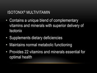 ISOTONIX® MULTIVITAMIN
• Contains a unique blend of complementary
vitamins and minerals with superior delivery of
Isotonix
• Supplements dietary deficiencies
• Maintains normal metabolic functioning
• Provides 22 vitamins and minerals essential for
optimal health
 