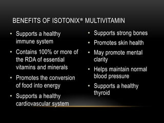 • Supports a healthy
immune system
• Contains 100% or more of
the RDA of essential
vitamins and minerals
• Promotes the conversion
of food into energy
• Supports a healthy
cardiovascular system
• Supports strong bones
• Promotes skin health
• May promote mental
clarity
• Helps maintain normal
blood pressure
• Supports a healthy
thyroid
BENEFITS OF ISOTONIX® MULTIVITAMIN
 