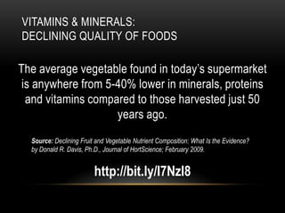 VITAMINS & MINERALS:
DECLINING QUALITY OF FOODS
The average vegetable found in today’s supermarket
is anywhere from 5-40% lower in minerals, proteins
and vitamins compared to those harvested just 50
years ago.
Source: Declining Fruit and Vegetable Nutrient Composition: What Is the Evidence?
by Donald R. Davis, Ph.D., Journal of HortScience; February 2009.
http://bit.ly/I7NzI8
 