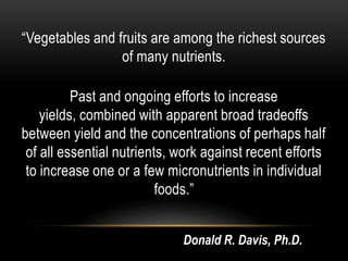 “Vegetables and fruits are among the richest sources
of many nutrients.
Past and ongoing efforts to increase
yields, combined with apparent broad tradeoffs
between yield and the concentrations of perhaps half
of all essential nutrients, work against recent efforts
to increase one or a few micronutrients in individual
foods.”
Donald R. Davis, Ph.D.
 