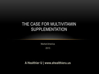 THE CASE FOR MULTIVITAMIN
SUPPLEMENTATION
Market America
2013
A Healthier U | www.ahealthieru.us
 