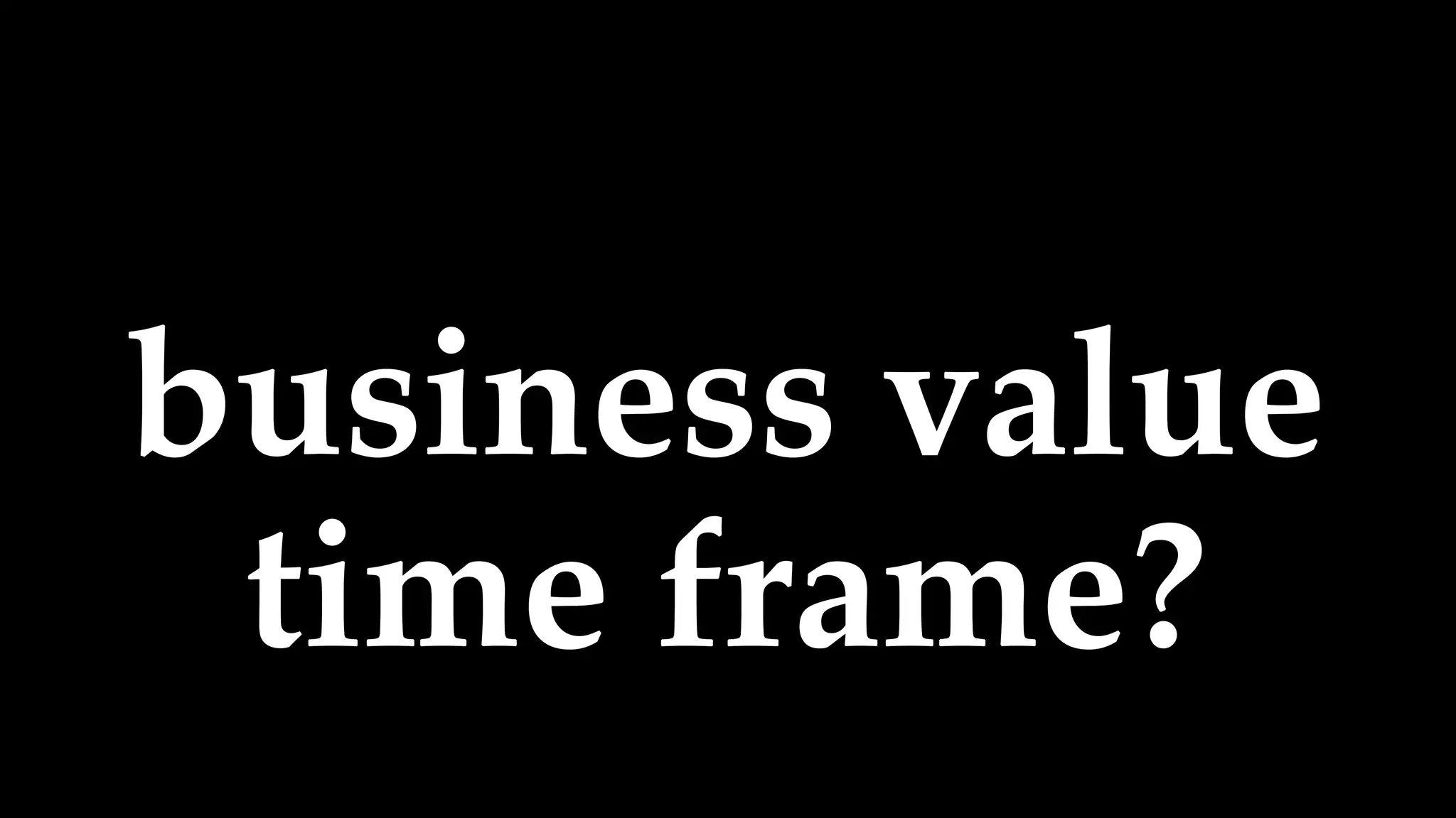 business value
time frame?
 